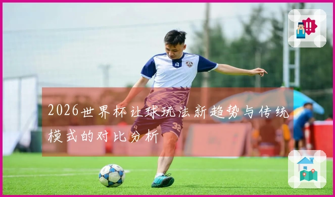 2026世界杯让球玩法新趋势与传统模式的对比分析